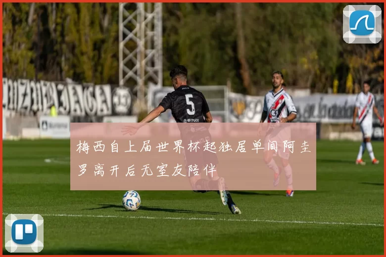 梅西自上届世界杯起独居单间阿圭罗离开后无室友陪伴