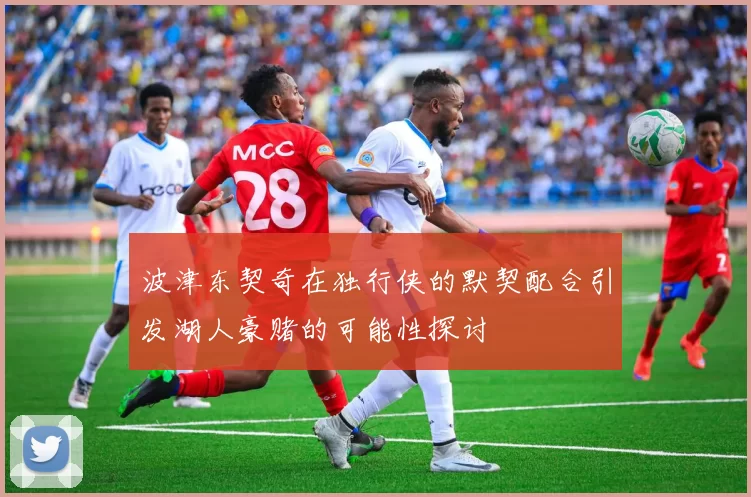 波津东契奇在独行侠的默契配合引发湖人豪赌的可能性探讨