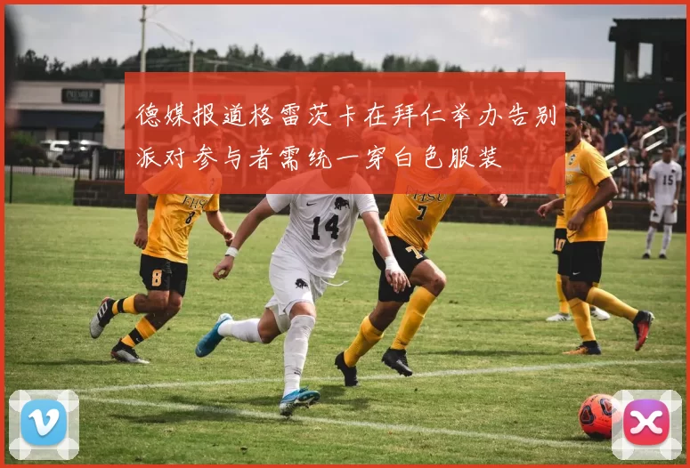 德媒报道格雷茨卡在拜仁举办告别派对参与者需统一穿白色服装