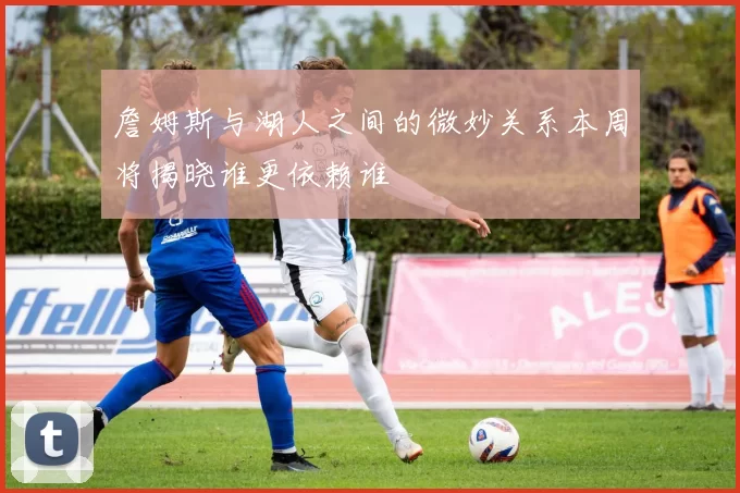 詹姆斯与湖人之间的微妙关系本周将揭晓谁更依赖谁