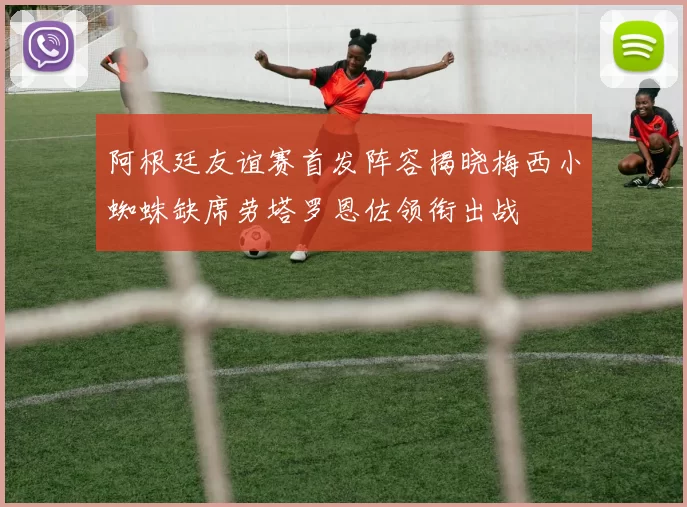 阿根廷友谊赛首发阵容揭晓梅西小蜘蛛缺席劳塔罗恩佐领衔出战