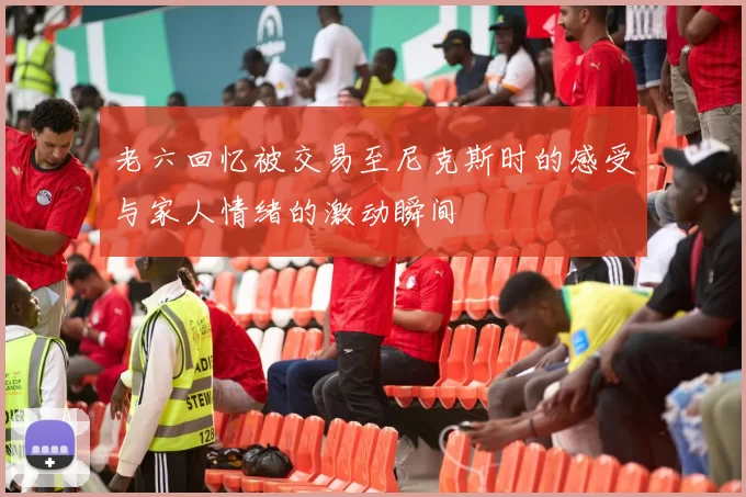 老六回忆被交易至尼克斯时的感受与家人情绪的激动瞬间