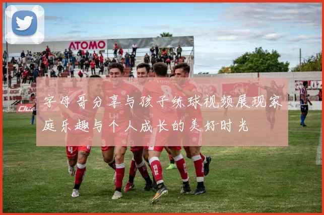 字母哥分享与孩子练球视频展现家庭乐趣与个人成长的美好时光