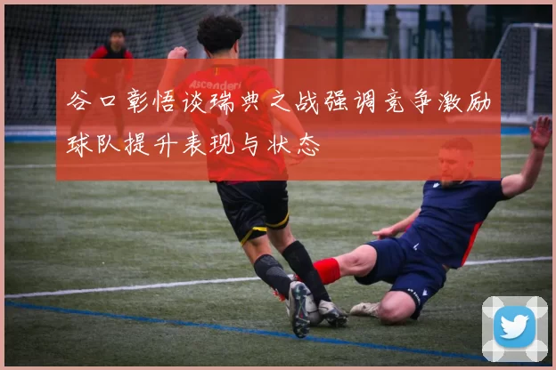 谷口彰悟谈瑞典之战强调竞争激励球队提升表现与状态