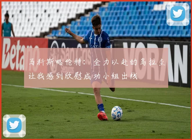 马科斯略伦特：全力以赴的乌拉圭让我感到欣慰成功小组出线