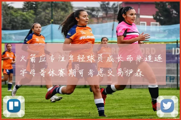 火箭应专注年轻球员成长而非追逐字母哥休赛期可考虑交易伊森