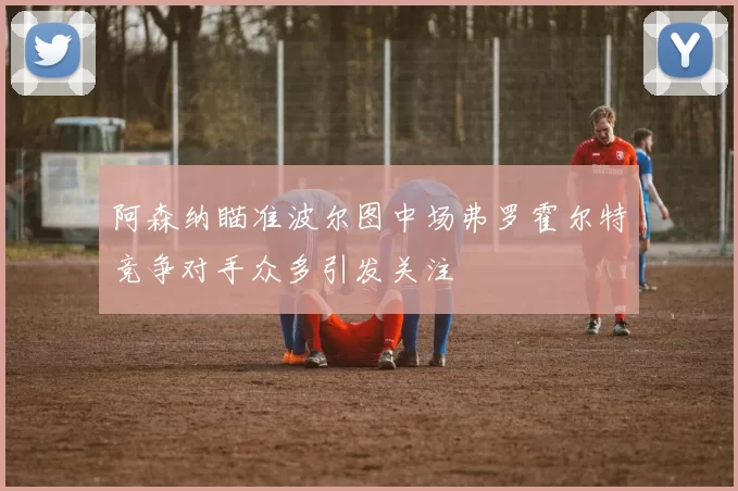 阿森纳瞄准波尔图中场弗罗霍尔特竞争对手众多引发关注