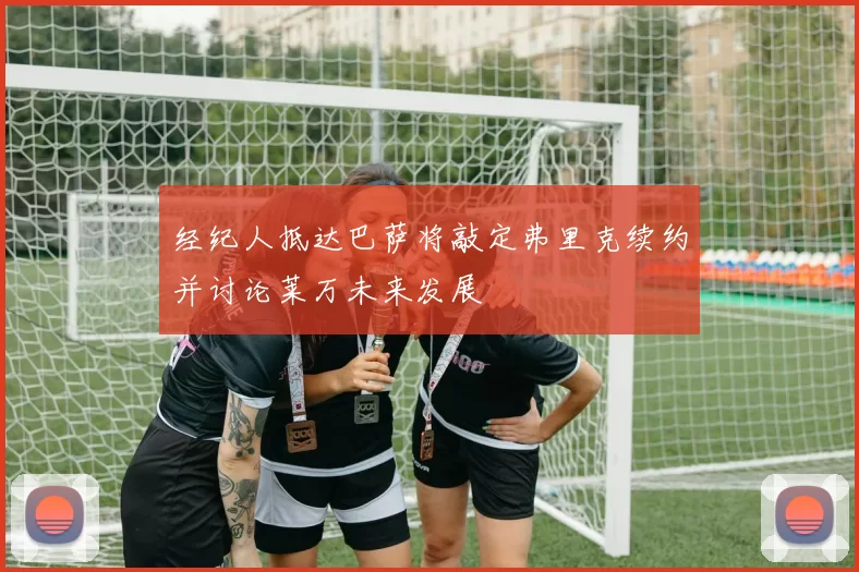 经纪人抵达巴萨将敲定弗里克续约并讨论莱万未来发展