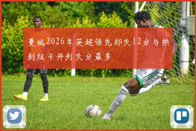 曼城2026年英超领先却失12分与热刺纽卡并列失分最多