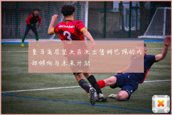 皇马高层坚决否决出售姆巴佩的内部倾向与未来计划