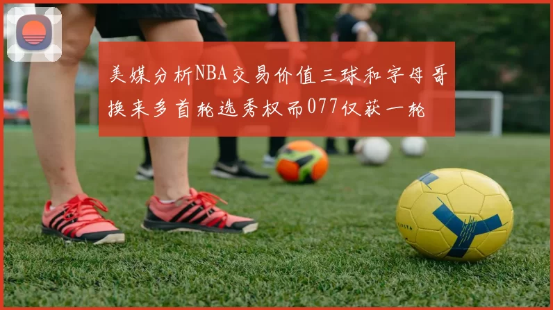 美媒分析NBA交易价值三球和字母哥换来多首轮选秀权而077仅获一轮