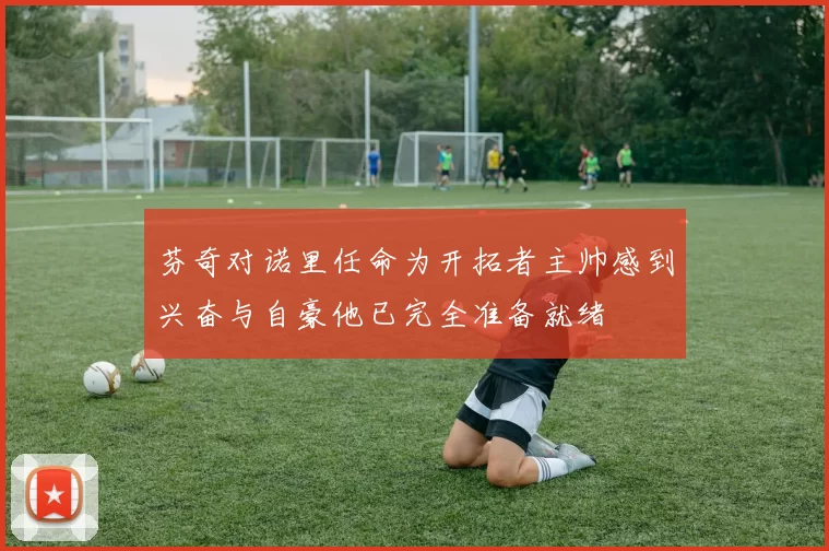 芬奇对诺里任命为开拓者主帅感到兴奋与自豪他已完全准备就绪